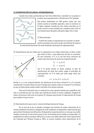 [8]
5) SUPERPOSICIÓN DE ONDAS. INTERFERENCIAS.
Cuando dos ondas, producidas por dos focos diferentes, coinciden en un punto se
produce una superposición o interferencia. Por ejemplo:
Dos pulsos desfasados en 180 grados viajan por una
misma cuerda en sentidos opuestos, como se muestra en
la figura adjunta. Cuando las dos ondas coinciden en el
punto central se han anulado por completo, pero sólo en
ese instante pues después cada pulso sigue con si viaje.
① Idea principal:
Cuando dos ondas se superponen en un punto, en dicho
punto se produce una nueva onda cuya función de onda es
la suma de las funciones de onda incidentes (principio de superposición).
② Supondremos que las ondas que se superponen son ondas coherentes, es decir, ondas
que están en fase o cuya diferencia de fase es constante.
En esta situación, si F1 y F2 son dos focos emisores de
ondas cuyas funciones de onda son respectivamente
𝐹1 → 𝑦1 (𝑥, 𝑡)
𝐹2 → 𝑦2 (𝑥, 𝑡)
Sea P el punto donde se desea analizar el tipo de
interferencia de estas dos ondas, según el principio de
superposición, en P la onda que tiene lugar tiene por
ecuación
𝑦 = 𝑦1 (𝑥1, 𝑡) + 𝑦2 (𝑥2, 𝑡)
Donde x1 y x2 son, respectivamente, las distancias de los focos emisores F1 y F2 al punto
considerado. Se puede observar que el tiempo para ambas ondas en el punto P es el mismo
ya que en dicho punto ambas ondas coinciden en el mismo instante.
Esta será la situación que se analizará en estos apuntes donde para simplificar aún
más se considerará que las ondas que interfieren tienen la misma amplitud, longitud de
onda y frecuencia. Esto será en el punto ④, después aprovechar el experimento de Young
para explicar lo que ocurre.
③ Descripción de lo que ocurre a través del Experimento de Young.
En el caso de la luz se pueden conseguir dos fuentes de ondas coherentes de la
misma amplitud, frecuencia y longitud de onda mediante un dispositivo experimental que
aprovecha el fenómeno de difracción. El dispositivo experimental no es más que una doble
rendija a través de la cual se hace pasar la luz. Si el tamaño de la rendija es comparable a la
longitud de la onda se produce difracción, en este caso doble difracción. Este experimento
fue realizado por Thomas Young en 1801, se conoce también como experimento de la
 