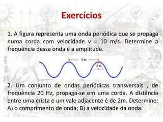 Exercícios
1. A figura representa uma onda periódica que se propaga
numa corda com velocidade v = 10 m/s. Determine a
frequência dessa onda e a amplitude.




2. Um conjunto de ondas periódicas transversais , de
frequência 20 Hz, propaga-se em uma corda. A distância
entre uma crista e um vale adjacente é de 2m. Determine:
A) o comprimento de onda; B) a velocidade da onda.
 