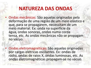 NATUREZA DAS ONDAS
• Ondas mecânicas: São aquelas originadas pela
  deformação de uma região de um meio elástico e
  que, para se propagarem, necessitam de um
  meio material. Ex: onda na superfície da
  água, ondas sonoras, ondas numa corda
  tensa, etc. As ondas mecânicas não se propagam
  no vácuo.

• Ondas eletromagnéticas: São aquelas originadas
  por cargas elétricas oscilantes. Ex: ondas de
  rádio, ondas de raios X, ondas luminosas, etc. As
  ondas eletromagnéticas propagam-se no vácuo.
 