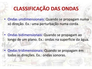 CLASSIFICAÇÃO DAS ONDAS
• Ondas unidimensionais: Quando se propagam numa
  só direção. Ex.: uma perturbação numa corda.

• Ondas bidimensionais: Quando se propagam ao
  longo de um plano. Ex.: ondas na superfície da água.

• Ondas tridimensionais: Quando se propagam em
  todas as direções. Ex.: ondas sonoras.
 