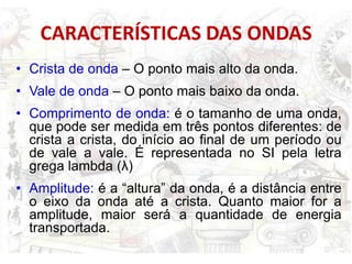 CARACTERÍSTICAS DAS ONDAS
• Crista de onda – O ponto mais alto da onda.
• Vale de onda – O ponto mais baixo da onda.
• Comprimento de onda: é o tamanho de uma onda,
  que pode ser medida em três pontos diferentes: de
  crista a crista, do início ao final de um período ou
  de vale a vale. É representada no SI pela letra
  grega lambda (λ)
• Amplitude: é a “altura” da onda, é a distância entre
  o eixo da onda até a crista. Quanto maior for a
  amplitude, maior será a quantidade de energia
  transportada.
 