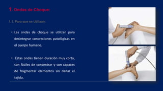 1. Ondas de Choque:
1.1. Para que se Utilizan:
• Las ondas de choque se utilizan para
desintegrar concreciones patológicas en
el cuerpo humano.
• Estas ondas tienen duración muy corta,
son fáciles de concentrar y son capaces
de fragmentar elementos sin dañar el
tejido.
 