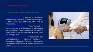 1. Ondas de Choque:
1.1. Indicaciones y Contraindicaciones:
CUANDO SE INDICA ? • Agotado el Tratamiento
Conservador. • Antes de la Indicación Quirúrgica.
• Más de Seis (06) Meses de Otro Tipo de
Tratamiento.
¿ CUANDO NO SE INDICA ? • Focos Tumorales y
Carcinomas con o sin Metástasis. • Sobre Áreas
de Crecimiento Óseo (menores de 15 años) •
Infecciones Locales y/o Profundas. • Alteraciones
de la Coagulación.
¿ CUANDO NO SE INDICA ? • Tratamientos con
Anticoagulantes. • Trombosis Venosas. •
Embarazos en Cualquier Trimestre. • Marcapasos
Temporales o Definitivos. • Tórax o en Grandes
Vasos.
 