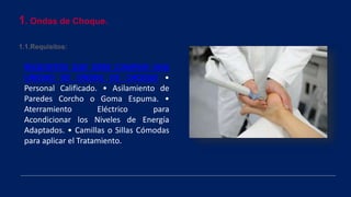 1. Ondas de Choque.
1.1.Requisitos:
REQUISITOS QUE DEBE CUMPLIR UNA
UNIDAD DE ONDAS DE CHOQUE •
Personal Calificado. • Asilamiento de
Paredes Corcho o Goma Espuma. •
Aterramiento Eléctrico para
Acondicionar los Niveles de Energía
Adaptados. • Camillas o Sillas Cómodas
para aplicar el Tratamiento.
 