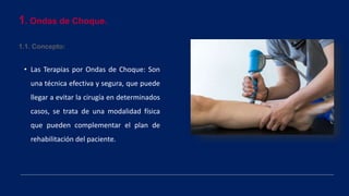 1. Ondas de Choque.
1.1. Concepto:
• Las Terapias por Ondas de Choque: Son
una técnica efectiva y segura, que puede
llegar a evitar la cirugía en determinados
casos, se trata de una modalidad física
que pueden complementar el plan de
rehabilitación del paciente.
 