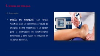 1. Ondas de Choque.
1.1. Concepto:
• ONDAS DE CHOQUES: Son Ondas
Acústicas que se transmiten a través de
energías electro mecánicas y se aplican
para la destrucción de calcificaciones
tendinosas y para lograr la analgesia en
las zonas dolorosas.
 
