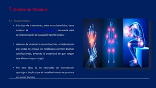 1. Ondas de Choque:
1.1. Beneficios:
• Este tipo de tratamiento, entre otras beneficios, tiene
acelerar la producción de colágeno, necesaria para
la reconstrucción de cualquier tipo de tejidos.
• Además de acelerar la reconstrucción, el tratamiento
por ondas de choque en fisioterapia permite disolver
calcificaciones, evitando la necesidad de que tengan
que eliminarse por cirugía.
• Por otro lado, la no necesidad de intervención
quirúrgica, implica que el restablecimiento se produce
en menor tiempo.
 