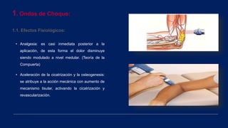 1. Ondas de Choque:
1.1. Efectos Fisiológicos:
• Analgesia: es casi inmediata posterior a la
aplicación, de esta forma el dolor disminuye
siendo modulado a nivel medular. (Teoría de la
Compuerta)
• Aceleración de la cicatrización y la osteogenesis:
se atribuye a la acción mecánica con aumento de
mecanismo tisular, activando la cicatrización y
revascularización.
 