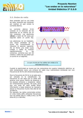 P
“Las ondas en la naturaleza” Pág 11
Proyecto Newton
“Las ondas en la naturaleza”
Unidad Didáctica 2º E.S.O
3.2. Ondas de radio
Para entender qué es una onda
de radio, tenemos que comenzar
por explicar en qué conste la
corriente alterna.
La corriente alterna (C.A)
consiste en la vibración de los
electrones en el interior de un
hilo conductor. Los electrones
vibran a razón de 50 veces por
segundo sobre un punto fijo.
Los electrones no se trasladan,
solo vibran alrededor de un
punto fijo transmitiendo su
vibración al electrón siguiente.
Así se forma una onda cuyas
crestas y valles se mueven
rapidísimamente. Si las
contamos, veríamos que son 50
crestas o valles las que pasan por
un punto en un segundo.
Cuando la electricidad se mueve por los conductores de nuestra instalación eléctrica, se
está comportando como una emisora de radio muy rudimentaria emitiendo con una
frecuencia de 50 Hz (50 vibraciones/segundo).
Pero la frecuencia de 50 Hz no es apta para
ser utilizada en la radiodifusión. Su
frecuencia es tan baja que la señal solo
alcanza unos pocos metros de distancia y
los equipos emisores y receptores deben
ser inmensamente grandes. Así pues, para
que una onda de radio pueda llevar
información a larga distancia es necesario
elevar su frecuencia mucho más allá de los
20 000 Hz.
Por ejemplo, las radios comerciales emiten
en onda media (AM) utilizando frecuencias
que van desde 526,5 a 1606,5 kHz y la FM
entre 87,5 a 108 MHz.
Fuente mityc
Lo que circula por los cables son ondas a la
velocidad de la luz.
 