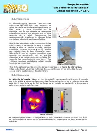 P
“Las ondas en la naturaleza” Pág 13
Proyecto Newton
“Las ondas en la naturaleza”
Unidad Didáctica 2º E.S.O
3.3. Microondas
La Televisión Digital Terrestre (TDT) utiliza las
microondas (470-862 MHz) para transmitir su
señal. Esta señal se desplaza preferentemente en
línea recta y pierde intensidad con la
distancia, por lo que necesita de repetidores
enlazados en cadena que aseguren una correcta
recepción de la señal. Normalmente los
repetidores están situados en las cúspides de las
montañas o a bordo de satélites artificiales.
Una de las aplicaciones más interesantes de las
microondas es la exploración del espacio exterior.
Gracias a ellas se pueden controlar ingenios
espaciales, enviarles órdenes y recibir señales
con variados tipos de datos (fotografía, video,
telemetría…), con un consumo energético muy
pequeño en comparación con las grandes
distancias, a las cuales pueden ser enviados. Por
supuesto, las comunicaciones entre tierra y los
vehículos espaciales tripulados se realizan en esta
banda de las microondas.
Fuente imágenes: Wikipedia
Otra de las aplicaciones más conocidas de las microondas es el horno de microondas.
Estas ondas hacen vibrar las moléculas de agua contenidas en los alimentos, lo cual
genera calor y pueden cocinar de esta manera.
3.4. Microondas
La radiación infrarroja (IR) es un tipo de radiación electromagnética de menor frecuencia
que la luz visible y mayor que las microondas. Sentimos los efectos de la radiación infrarroja
cada día. El calor de la luz del Sol, del fuego, de un radiador de calefacción o de una acera
caliente son radiaciones infrarrojas.
Fuente: Wikipedia
La imagen superior muestra la fotografía de un perro tomada en la banda infrarroja. Las áreas
de colores naranja y blanco son las zonas más calientes, en tanto que las áreas azules son las
más frías.
 