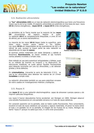 P
“Las ondas en la naturaleza” Pág 15
Proyecto Newton
“Las ondas en la naturaleza”
Unidad Didáctica 2º E.S.O
3.5. Radiación ultravioleta
La "luz" ultravioleta (UV) es un tipo de radiación electromagnética que tiene una frecuencia
mayor que la de la luz visible. El espectro ultravioleta se subdivide en tres tipos de rayo: rayos
UV-A (menos energéticos), rayos UV-B y rayos UV-C (más energéticos).
La atmósfera de la Tierra impide que la mayoría de los rayos
UV provenientes del espacio lleguen al suelo.
La radiación UV-C es completamente bloqueada, a unos 35 km
de altitud, por el ozono estratosférico.
La mayoría de los rayos UV-A llegan hasta la superficie, pero
estos rayos causan pocos daños a los tejidos.
Los rayos UV-B son responsables de las quemaduras de Sol y el
cáncer de piel, aunque la mayor parte de esta radiación es
absorbida por la capa de ozono. Fuente imágenes: El País
Al iluminar ciertos materiales con estas lámparas y debido al
fenómeno fluorescencia, se hacen visibles al ojo humano
ciertos detalles invisibles a simple vista.
Este método se usa para autenticar antigüedades y billetes, pues
es un método de examen no invasivo y no destructivo. En
estructuras metálicas, se suele aplicar líquidos fluorescentes
para después iluminarla con una luz ultravioleta, y así detectar
grietas y otros defectos.
En criminalística, (recuerda la serie de televisión C.S.I), se
usa la luz ultravioleta para detectar los rastros de un crimen
invisibles a simple vista.
La radiación ultravioleta también se usa para esterilizar envases
de vidrio usados en investigaciones médicas y biológicas.
Fuente Wikipedia
3.5. Rayos X
Los rayos X son a una radiación electromagnética capaz de atravesar cuerpos opacos y de
imprimir películas fotográficas.
Los rayos X fueron descubiertos forma accidental por Röntgen en 1895. Röntgen observó
una extraña fluorescencia en una pantalla cercana a un tubo de rayos catódicos.
Sin conexión aparente con la pantalla, esta se había vuelto fluorescente. Para comprobarlo,
envolvió el tubo de rayos catódicos con gruesos y opacos materiales. Al poner la mano entre
el tubo y la pantalla vio en la pantalla, la imagen de los huesos de su mano. Röntgen los
llamó "rayos X" porque no sabía que eran, ni cómo eran provocados.
 