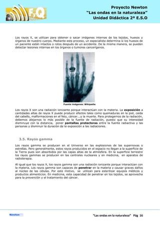 P
“Las ondas en la naturaleza” Pág 16
Proyecto Newton
“Las ondas en la naturaleza”
Unidad Didáctica 2º E.S.O
Los rayos X, se utilizan para obtener o sacar imágenes internas de los tejidos, huesos y
órganos de nuestro cuerpo. Mediante este proceso, un especialista determina si los huesos de
un paciente están intactos o rotos después de un accidente. De la misma manera, se pueden
detectar lesiones internas en los órganos o tumores cancerígenos.
Fuente imágenes: Wikipedia
Los rayos X son una radiación ionizante porque interactúan con la materia. La exposición a
cantidades altas de rayos X puede producir efectos tales como quemaduras en la piel, caída
del cabello, malformaciones en el feto, cáncer...y la muerte. Para protegernos de la radiación,
debemos alejarnos lo más posible de la fuente de radiación, puesto que su intensidad
disminuye con la distancia, poner pantallas protectoras entre la fuente radiactiva y las
personas y disminuir la duración de la exposición a las radiaciones.
3.5. Rayos gamma
Los rayos gamma se producen en el Universo en las explosiones de las supernovas o
estrellas. Pero generalmente, estos rayos producidos en el espacio no llegan a la superficie de
la Tierra pues son absorbidos por las capas altas de la atmósfera. En la superficie terrestre
los rayos gammas se producen en las centrales nucleares y en medicina, en aparatos de
radioterapia.
Al igual que los rayos X, los rayos gamma son una radiación ionizante porque interactúan con
la materia. Los rayos gamma son capaces de penetrar en la materia y causar graves daños
al núcleo de las células. Por este motivo, se utilizan para esterilizar equipos médicos y
productos alimenticios. En medicina, esta capacidad de penetrar en los tejidos, se aprovecha
para la prevención y el tratamiento del cáncer.
 