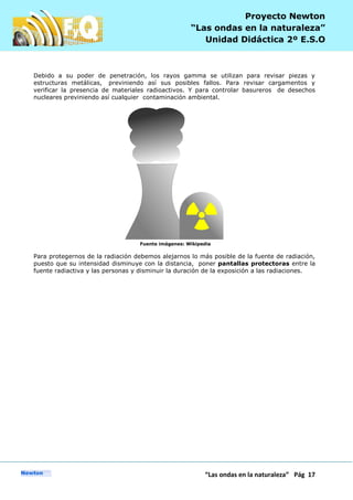 P
“Las ondas en la naturaleza” Pág 17
Proyecto Newton
“Las ondas en la naturaleza”
Unidad Didáctica 2º E.S.O
Debido a su poder de penetración, los rayos gamma se utilizan para revisar piezas y
estructuras metálicas, previniendo así sus posibles fallos. Para revisar cargamentos y
verificar la presencia de materiales radioactivos. Y para controlar basureros de desechos
nucleares previniendo así cualquier contaminación ambiental.
Fuente imágenes: Wikipedia
Para protegernos de la radiación debemos alejarnos lo más posible de la fuente de radiación,
puesto que su intensidad disminuye con la distancia, poner pantallas protectoras entre la
fuente radiactiva y las personas y disminuir la duración de la exposición a las radiaciones.
 