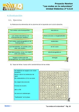 P
“Las ondas en la naturaleza” Pág 18
Proyecto Newton
“Las ondas en la naturaleza”
Unidad Didáctica 2º E.S.O
4.Evaluación
4.1. Ejercicios
1. Relaciona los elementos de la columna de la izquierda con lo de la derecha.
2. Sopa de letras: busca ocho características de las ondas
 