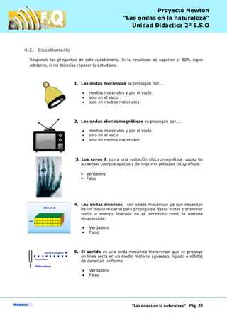 P
“Las ondas en la naturaleza” Pág 20
Proyecto Newton
“Las ondas en la naturaleza”
Unidad Didáctica 2º E.S.O
4.2. Cuestionario
Responde las preguntas de este cuestionario. Si tu resultado es superior al 80% sigue
adelante, si no deberías repasar lo estudiado.
1. Las ondas mecánicas se propagan por...
medios materiales y por el vacío
solo en el vacío
solo en medios materiales
2. Las ondas electromagnéticas se propagan por....
medios materiales y por el vacío
solo en el vacío
solo en medios materiales
3. Los rayos X son a una radiación electromagnética capaz de
atravesar cuerpos opacos y de imprimir películas fotográficas.
Verdadero
Falso
4. Las ondas sísmicas, son ondas mecánicas ya que necesitan
de un medio material para propagarse. Estas ondas transmiten
tanto la energía liberada en el terremoto como la materia
desprendida.
Verdadero
Falso
5. El sonido es una onda mecánica transversal que se propaga
en línea recta en un medio material (gaseoso, líquido o sólido)
de densidad uniforme.
Verdadero
Falso
 