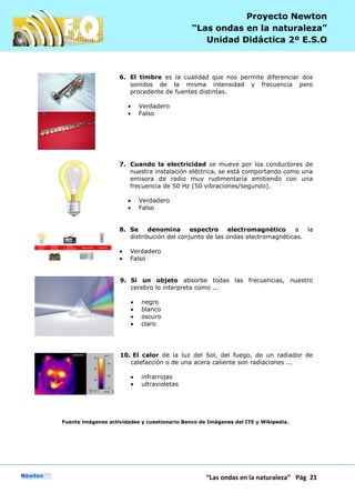 P
“Las ondas en la naturaleza” Pág 21
Proyecto Newton
“Las ondas en la naturaleza”
Unidad Didáctica 2º E.S.O
6. El timbre es la cualidad que nos permite diferenciar dos
sonidos de la misma intensidad y frecuencia pero
procedente de fuentes distintas.
Verdadero
Falso
7. Cuando la electricidad se mueve por los conductores de
nuestra instalación eléctrica, se está comportando como una
emisora de radio muy rudimentaria emitiendo con una
frecuencia de 50 Hz (50 vibraciones/segundo).
Verdadero
Falso
8. Se denomina espectro electromagnético a la
distribución del conjunto de las ondas electromagnéticas.
Verdadero
Falso
9. Si un objeto absorbe todas las frecuencias, nuestro
cerebro lo interpreta como ...
negro
blanco
oscuro
claro
10. El calor de la luz del Sol, del fuego, de un radiador de
calefacción o de una acera caliente son radiaciones ...
infrarrojas
ultravioletas
Fuente imágenes actividades y cuestionario Banco de Imágenes del ITE y Wikipedia.
 
