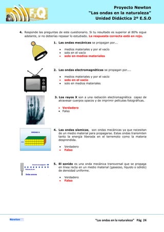 P
“Las ondas en la naturaleza” Pág 24
Proyecto Newton
“Las ondas en la naturaleza”
Unidad Didáctica 2º E.S.O
4. Responde las preguntas de este cuestionario. Si tu resultado es superior al 80% sigue
adelante, si no deberías repasar lo estudiado. La respuesta correcta está en rojo.
1. Las ondas mecánicas se propagan por...
medios materiales y por el vacío
solo en el vacío
solo en medios materiales
2. Las ondas electromagnéticas se propagan por....
medios materiales y por el vacío
solo en el vacío
solo en medios materiales
3. Los rayos X son a una radiación electromagnética capaz de
atravesar cuerpos opacos y de imprimir películas fotográficas.
Verdadero
Falso
4. Las ondas sísmicas, son ondas mecánicas ya que necesitan
de un medio material para propagarse. Estas ondas transmiten
tanto la energía liberada en el terremoto como la materia
desprendida.
Verdadero
Falso
5. El sonido es una onda mecánica transversal que se propaga
en línea recta en un medio material (gaseoso, líquido o sólido)
de densidad uniforme.
Verdadero
Falso
 