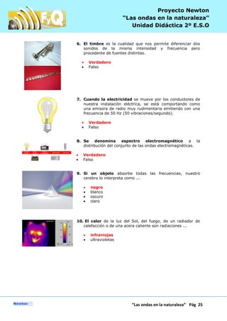 P
“Las ondas en la naturaleza” Pág 25
Proyecto Newton
“Las ondas en la naturaleza”
Unidad Didáctica 2º E.S.O
6. El timbre es la cualidad que nos permite diferenciar dos
sonidos de la misma intensidad y frecuencia pero
procedente de fuentes distintas.
Verdadero
Falso
7. Cuando la electricidad se mueve por los conductores de
nuestra instalación eléctrica, se está comportando como
una emisora de radio muy rudimentaria emitiendo con una
frecuencia de 50 Hz (50 vibraciones/segundo).
Verdadero
Falso
8. Se denomina espectro electromagnético a la
distribución del conjunto de las ondas electromagnéticas.
Verdadero
Falso
9. Si un objeto absorbe todas las frecuencias, nuestro
cerebro lo interpreta como ...
negro
blanco
oscuro
claro
10. El calor de la luz del Sol, del fuego, de un radiador de
calefacción o de una acera caliente son radiaciones ...
infrarrojas
ultravioletas
 
