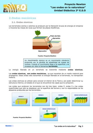 P
“Las ondas en la naturaleza” Pág 5
Proyecto Newton
“Las ondas en la naturaleza”
Unidad Didáctica 2º E.S.O
2.Ondas mecánicas
2.1. Ondas sísmicas
Los terremotos sismos o seísmos se producen por la liberación brusca de energía al romperse
o moverse las masas de rocas que forman las placas litosféricas.
Fuente: Proyecto Biosfera
La energía liberada en un terremoto se transmite mediante ondas sísmicas.
Las ondas sísmicas, son ondas mecánicas, ya que necesitan de un medio material para
propagarse. Estas ondas sólo transmiten la energía liberada en el terremoto, no transportan
materia.
Las ondas sísmicas se utilizan para conocer el interior de la Tierra y así poder determinar su
estructura interna y el estado en el que se encuentran las capas que la componen.
Las ondas que producen los terremotos son de tres tipos: ondas P, ondas S y las ondas
superficiales que solo se desplazan por la superficie del terreno y son la responsables de los
desastres producidos por los terremotos.
Fuente: Proyecto Biosfera
Un movimiento sísmico es un movimiento vibratorio
producido por la pérdida de estabilidad de masas de
corteza. Cuando el movimiento llega a la superficie y se
propaga por ésta le llamamos terremoto.
 
