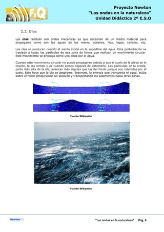 P
“Las ondas en la naturaleza” Pág 6
Proyecto Newton
“Las ondas en la naturaleza”
Unidad Didáctica 2º E.S.O
2.2. Olas
Las olas también son ondas mecánicas ya que necesitan de un medio material para
propagarse como son las aguas de los mares, océanos, ríos, lagos, canales, etc.
Las olas se producen cuando el viento incide en la superficie del agua. Esta perturbación se
traslada a todas las partículas de esa zona de forma que realizan un movimiento circular.
Este movimiento se propaga como una onda por el agua.
Cuando este movimiento circular no puede propagarse debido a que el suelo de la playa se lo
impide, la ola rompe y es cuando somos capaces de detectarla. Las partículas de la cresta,
parte más alta de la ola, avanzan más deprisa que las del fondo porque son retenidas por el
suelo. Esto hace que la ola se desplome. Entonces, la energía que transporta el agua, actúa
sobre el fondo produciendo un socavón y transportando los sedimentos hacia otras zonas.
Fuente Wikipedia
Fuente Wikipedia
 