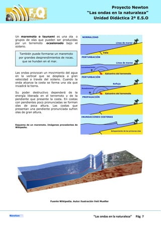P
“Las ondas en la naturaleza” Pág 7
Proyecto Newton
“Las ondas en la naturaleza”
Unidad Didáctica 2º E.S.O
Un maremoto o tsunami es una ola o
grupos de olas que pueden ser producidas
por un terremoto ocasionado bajo el
océano.
Las ondas provocan un movimiento del agua
en la vertical que se desplaza a gran
velocidad a través del océano. Cuando la
onda alcanza la costa se forma una ola que
invadirá la tierra.
Su poder destructivo dependerá de la
energía liberada en el terremoto y de la
pendiente que presente la costa. En costas
con pendientes poco pronunciadas se forman
olas de poca altura. Las costas que
presentan una pendiente pronunciada sufren
olas de gran altura.
Esquema de un maremoto. Imágenes procedentes de
Wikipedia.
Fuente Wikipedia. Autor ilustración Veit Mueller
También puede formarse un maremoto
por grandes desprendimientos de rocas.
que se hunden en el mar.
 