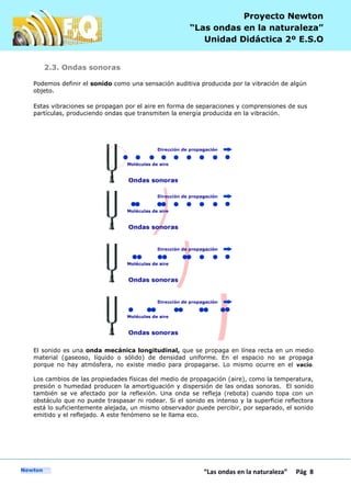 P
“Las ondas en la naturaleza” Pág 8
Proyecto Newton
“Las ondas en la naturaleza”
Unidad Didáctica 2º E.S.O
2.3. Ondas sonoras
Podemos definir el sonido como una sensación auditiva producida por la vibración de algún
objeto.
Estas vibraciones se propagan por el aire en forma de separaciones y comprensiones de sus
partículas, produciendo ondas que transmiten la energía producida en la vibración.
El sonido es una onda mecánica longitudinal, que se propaga en línea recta en un medio
material (gaseoso, líquido o sólido) de densidad uniforme. En el espacio no se propaga
porque no hay atmósfera, no existe medio para propagarse. Lo mismo ocurre en el vacío.
Los cambios de las propiedades físicas del medio de propagación (aire), como la temperatura,
presión o humedad producen la amortiguación y dispersión de las ondas sonoras. El sonido
también se ve afectado por la reflexión. Una onda se refleja (rebota) cuando topa con un
obstáculo que no puede traspasar ni rodear. Si el sonido es intenso y la superficie reflectora
está lo suficientemente alejada, un mismo observador puede percibir, por separado, el sonido
emitido y el reflejado. A este fenómeno se le llama eco.
 