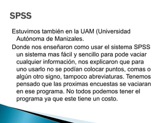 Estuvimos también en la UAM (Universidad
Autónoma de Manizales.
Donde nos enseñaron como usar el sistema SPSS
un sistema mas fácil y sencillo para pode vaciar
cualquier información, nos explicaron que para
uno usarlo no se podían colocar puntos, comas o
algún otro signo, tampoco abreviaturas. Tenemos
pensado que las proximas encuestas se vaciaran
en ese programa. No todos podemos tener el
programa ya que este tiene un costo.
 
