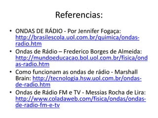 Referencias:
• ONDAS DE RÁDIO - Por Jennifer Fogaça:
http://brasilescola.uol.com.br/quimica/ondas-
radio.htm
• Ondas de Rádio – Frederico Borges de Almeida:
http://mundoeducacao.bol.uol.com.br/fisica/ond
as-radio.htm
• Como funcionam as ondas de rádio - Marshall
Brain: http://tecnologia.hsw.uol.com.br/ondas-
de-radio.htm
• Ondas de Rádio FM e TV - Messias Rocha de Lira:
http://www.coladaweb.com/fisica/ondas/ondas-
de-radio-fm-e-tv
 