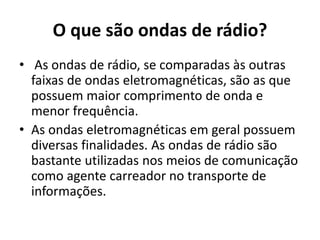 O que são ondas de rádio?
• As ondas de rádio, se comparadas às outras
faixas de ondas eletromagnéticas, são as que
possuem maior comprimento de onda e
menor frequência.
• As ondas eletromagnéticas em geral possuem
diversas finalidades. As ondas de rádio são
bastante utilizadas nos meios de comunicação
como agente carreador no transporte de
informações.
 