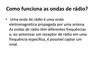 Como funciona as ondas de rádio?
• Uma onda de rádio é uma onda
eletromagnética propagada por uma antena.
As ondas de rádio têm diferentes frequências
e, ao sintonizar um receptor de rádio em uma
frequência específica, é possível captar um
sinal.
 