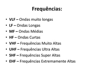 Frequências:
• VLF – Ondas muito longas
• LF – Ondas Longas
• MF – Ondas Médias
• HF – Ondas Curtas
• VHF – Frequências Muito Altas
• UHF – Frequências Ultra Altas
• SHF – Frequências Super Altas
• EHF – Frequências Extremamente Altas
 