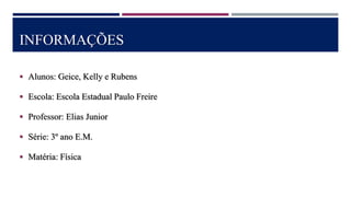 INFORMAÇÕES
 Alunos: Geice, Kelly e Rubens
 Escola: Escola Estadual Paulo Freire
 Professor: Elias Junior
 Série: 3º ano E.M.
 Matéria: Física
 
