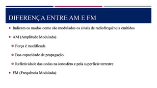 DIFERENÇA ENTRE AM E FM
 Indicam os modos como são modulados os sinais de radiofrequência emitidos
 AM (Amplitude Modulada)
 Força é modificada
 Boa capacidade de propagação
 Refletividade das ondas na ionosfera e pela superfície terrestre
 FM (Frequência Modulada)
 