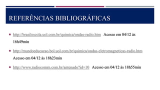 REFERÊNCIAS BIBLIOGRÁFICAS
 http://brasilescola.uol.com.br/quimica/ondas-radio.htm Acesso em 04/12 às
16h49min
 http://mundoeducacao.bol.uol.com.br/quimica/ondas-eletromagneticas-radio.htm
Acesso em 04/12 às 18h23min
 http://www.radiocomrn.com.br/antenado?id=10 Acesso em 04/12 às 18h55min
 