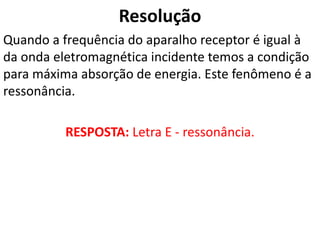 Resolução
Quando a frequência do aparalho receptor é igual à
da onda eletromagnética incidente temos a condição
para máxima absorção de energia. Este fenômeno é a
ressonância.
RESPOSTA: Letra E - ressonância.
 