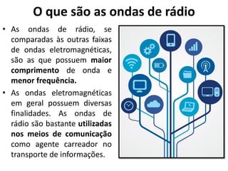 O que são as ondas de rádio
• As ondas de rádio, se
comparadas às outras faixas
de ondas eletromagnéticas,
são as que possuem maior
comprimento de onda e
menor frequência.
• As ondas eletromagnéticas
em geral possuem diversas
finalidades. As ondas de
rádio são bastante utilizadas
nos meios de comunicação
como agente carreador no
transporte de informações.
 