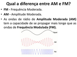 Qual a diferença entre AM e FM?
• FM - Frequência Moderada.
• AM - Amplitude Moderada.
• As ondas de rádio de Amplitude Moderada (AM)
tem a capacidade de se propagar mais longe que as
ondas de Frequência Modulada (FM).
 