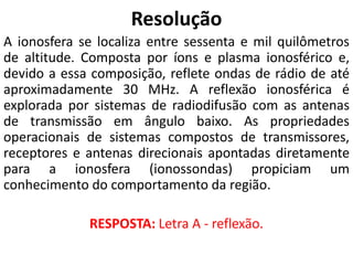 Resolução
A ionosfera se localiza entre sessenta e mil quilômetros
de altitude. Composta por íons e plasma ionosférico e,
devido a essa composição, reflete ondas de rádio de até
aproximadamente 30 MHz. A reflexão ionosférica é
explorada por sistemas de radiodifusão com as antenas
de transmissão em ângulo baixo. As propriedades
operacionais de sistemas compostos de transmissores,
receptores e antenas direcionais apontadas diretamente
para a ionosfera (ionossondas) propiciam um
conhecimento do comportamento da região.
RESPOSTA: Letra A - reflexão.
 