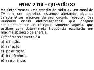 ENEM 2014 – QUESTÃO 87
Ao sintonizarmos uma estação de rádio ou um canal de
TV em um aparelho, estamos alterando algumas
características elétricas de seu circuito receptor. Das
inúmeras ondas eletromagnéticas que chegam
simultaneamente ao receptor, somente aquelas que
oscilam com determinada frequência resultarão em
máxima absorção de energia.
O fenômeno descrito é a
a) difração.
b) refração.
c) polarização.
d) interferência.
e) ressonância.
 