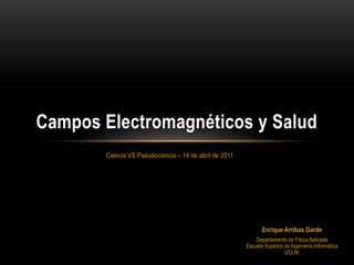 Campos Electromagnéticos y Salud
       Ciencia VS Pseudociencia – 14 de abril de 2011




                                                               Enrique Arribas Garde
                                                            Departamento de Física Aplicada
                                                        Escuela Superior de Ingeniería Informática
                                                                         UCLM.
 