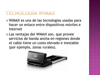  WiMAX   es una de las tecnologías usadas para
  hacer un enlace entre dispositivos móviles e
  Internet
 Las ventajas del WiMAX son, que provee
  servicios de banda ancha en regiones donde
  el cable tiene un costo elevado e inestable
  (por ejemplo, zonas rurales).
 