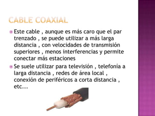  Este cable , aunque es más caro que el par
  trenzado , se puede utilizar a más larga
  distancia , con velocidades de transmisión
  superiores , menos interferencias y permite
  conectar más estaciones
 Se suele utilizar para televisión , telefonía a
  larga distancia , redes de área local ,
  conexión de periféricos a corta distancia ,
  etc...
 