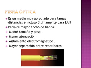 Es un medio muy apropiado para largas
  distancias e incluso últimamente para LAN
 Permite mayor ancho de banda .
 Menor tamaño y peso .
 Menor atenuación .
 Aislamiento electromagnético .
 Mayor separación entre repetidores
 