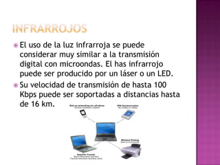  El uso de la luz infrarroja se puede
  considerar muy similar a la transmisión
  digital con microondas. El has infrarrojo
  puede ser producido por un láser o un LED.
 Su velocidad de transmisión de hasta 100
  Kbps puede ser soportadas a distancias hasta
  de 16 km.
 