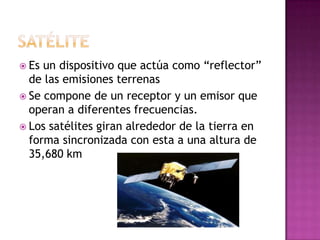  Es un dispositivo que actúa como “reflector”
  de las emisiones terrenas
 Se compone de un receptor y un emisor que
  operan a diferentes frecuencias.
 Los satélites giran alrededor de la tierra en
  forma sincronizada con esta a una altura de
  35,680 km
 