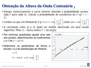 Obtenção da Altura da Onda Centenária 3
  Integre numericamente a curva anterior obtendo a probabilidade acumu-
   lada F para cada Hs. Calcule a probabilidade de excedência de F (Q = 1 –
   F).
                                                       x k                    x k 
  Lembre-se que em Weibull de 2 p. F ( x) = 1 − exp −    então Q( x) = exp −   
                                                                                  
                                                      β  
                                                                               β  
                                                                                        
  A correlação entre Q e Hs pode ser melhor observada em uma escala
   logarítma. Plote X = ln(Hs) contra Y = ln(-ln(Q)).
 Por mínimos quadrados ajuste uma reta                                  3
                                                                              ln (- ln (Q)
                                                                                    )
  aos pontos, determinando os coeficientes                             2,5

  a e b de Y = aX+b
                                                                         2
                                                                       1,5
                                                                         1
 Determine os parâmetros de forma e                                   0,5
                                                                                                                 ln (Hs)
  escala k e β da distribuição de Weibull.                               0
                                                                       -0,5 0          0,5   1   1,5   2   2,5        3

                           a=k                                          -1
                                                                       -1,5
                                                b                     -2
                          b = −k ln β ⇒ β = exp −                    -2,5
                                                k

© Det Norske Veritas Ltda. Todos os direitos reservados.   Slide 100
 