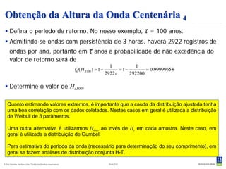 Obtenção da Altura da Onda Centenária 4
  Defina o período de retorno. No nosso exemplo,                                                τ = 100 anos.
  Admitindo-se ondas com persistência de 3 horas, haverá 2922 registros de
     ondas por ano, portanto em                                     τ anos a probabilidade de não excedência do
     valor de retorno será de
                                                                                  1          1
                                                           Q( H S 100 ) = 1 −         = 1−        = 0.99999658
                                                                                2922τ      292200

  Determine o valor de Hs100.

   Quanto estimando valores extremos, é importante que a cauda da distribuição ajustada tenha
   uma boa correlação com os dados coletados. Nestes casos em geral é utilizada a distribuição
   de Weibull de 3 parâmetros.

   Uma outra alternativa é utilizarmos Hmax ao invés de Hs em cada amostra. Neste caso, em
   geral é utilizada a distribuição de Gumbel.

   Para estimativa do período da onda (necessário para determinação do seu comprimento), em
   geral se fazem análises de distribuição conjunta H-T.

© Det Norske Veritas Ltda. Todos os direitos reservados.                         Slide 101
 