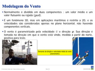 Modelagem do Vento
  Normalmente é dividido em duas componentes : um valor médio e um
   valor flutuante ou rajada (gust).
  É um fenômeno 3D, mas em aplicações marítimas é restrito a 2D, e as
   velocidades são consideradas apenas no plano horizontal, não havendo
   componentes verticais.
  O vento é parametrizado pela velocidade U e direção ψ. Sua direção é
   tomada na direção em que o vento está vindo, medida a partir do norte,
   positiva para leste.




                                                           Sensores de direção e velocidade média do vento
                                                                            (anemômetro)




© Det Norske Veritas Ltda. Todos os direitos reservados.             Slide 105
 