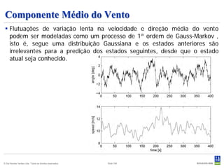 Componente Médio do Vento
  Flutuações de variação lenta na velocidade e direção média do vento
   podem ser modeladas como um processo de 1ª ordem de Gauss-Markov ,
   isto é, segue uma distribuição Gaussiana e os estados anteriores são
   irrelevantes para a predição dos estados seguintes, desde que o estado
   atual seja conhecido.




© Det Norske Veritas Ltda. Todos os direitos reservados.   Slide 106
 