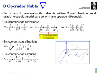O Operador Nabla                                                                                                 William Rowan Hamilton
                                                                                                              Matemático irlandês 1806-1865




 Foi introduzido pelo matemático irlandês William Rowan Hamilton, sendo
  usado no cálculo vetorial para denominar o operador diferencial.
 Em coordenadas cartesianas
      ∂    ∂    ∂            ∂  ∂  ∂                                                                 ∂ ∂ ∂
  ∇ = x + y + z ou ∇ = i + j + k
        ˆ     ˆ    ˆ                                                                          ou ∇ =  , , 
                                                                                                      ∂x ∂y ∂z 
     ∂x    ∂y   ∂z           ∂x ∂y ∂z                                                                          

                                                           i, j, k são os vetores unitários
                                                                   nas direções x,y,z

 Em coordenadas cilíndricas
      ∂    1 ∂      ∂
  ∇=    ρ+
        ˆ       ϕ+ z
                ˆ     ˆ
     ∂ρ    ρ ∂ϕ    ∂z

 Em coordenadas esféricas                                                                                ρ
      ∂   1 ∂ ˆ       1     ∂
  ∇= r+ ˆ       θ+            ϕ
                              ˆ
     ∂r    r ∂θ    r sin θ ∂ϕ


© Det Norske Veritas Ltda. Todos os direitos reservados.                  Slide 11
 